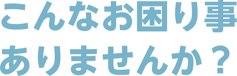 こんなお困り事、ありませんか?
