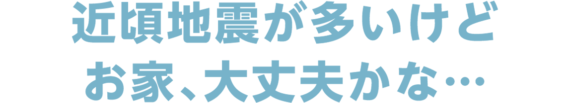 近頃地震が多いけどお家、大丈夫かな…