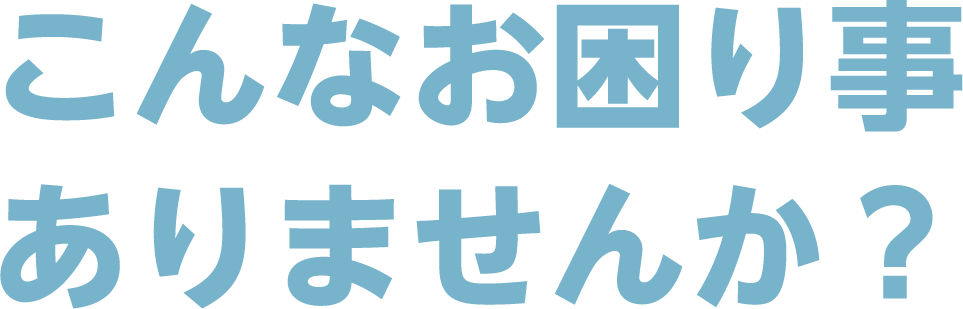 こんなお困り事、ありませんか?